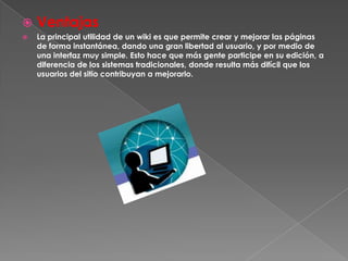    Ventajas
   La principal utilidad de un wiki es que permite crear y mejorar las páginas
    de forma instantánea, dando una gran libertad al usuario, y por medio de
    una interfaz muy simple. Esto hace que más gente participe en su edición, a
    diferencia de los sistemas tradicionales, donde resulta más difícil que los
    usuarios del sitio contribuyan a mejorarlo.
 