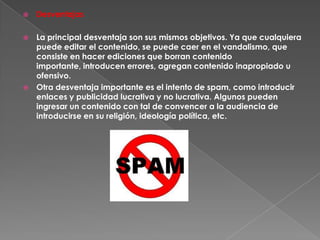    Desventajas

 La principal desventaja son sus mismos objetivos. Ya que cualquiera
  puede editar el contenido, se puede caer en el vandalismo, que
  consiste en hacer ediciones que borran contenido
  importante, introducen errores, agregan contenido inapropiado u
  ofensivo.
 Otra desventaja importante es el intento de spam, como introducir
  enlaces y publicidad lucrativa y no lucrativa. Algunos pueden
  ingresar un contenido con tal de convencer a la audiencia de
  introducirse en su religión, ideología política, etc.
 