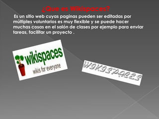 ¿Que es Wikispaces?
 Es un sitio web cuyas paginas pueden ser editadas por
múltiples voluntarios es muy flexible y se puede hacer
muchas cosas en el salón de clases por ejemplo para enviar
tareas, facilitar un proyecto .
 