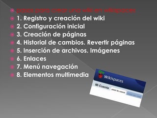    pasos para crear una wiki en wikispaces
   1. Registro y creación del wiki
   2. Configuración inicial
   3. Creación de páginas
   4. Historial de cambios. Revertir páginas
   5. Inserción de archivos. Imágenes
   6. Enlaces
   7. Menú navegación
   8. Elementos multimedia
 