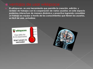    ventajas de usar wikispace
   El wikispaces, es una herramienta que permite la creación, edición, y
    revisión de trabajos con la cooperación de varios usuarios; en este espacio
    podemos interactuar de manera dinámica y proactiva logrando consolidar
    un trabajo en equipo a través de los conocimientos que tienen los usuarios,
    es fácil de usar, actualizar.
 