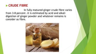  CRUDE FIBRE
In fully matured ginger crude fibre varies
from 3-8 percent .it is estimated by acid and alkali
digestion of ginger powder and whatever remains is
consider as fibre.
 