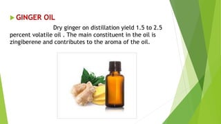  GINGER OIL
Dry ginger on distillation yield 1.5 to 2.5
percent volatile oil . The main constituent in the oil is
zingiberene and contributes to the aroma of the oil.
 