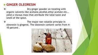  GINGER OLEORESIN
 Dry ginger powder on treating with
organic solvents like acetone,alcohol,ethyl acetate etc…
yield a viscous mass that attribute the total taste and
smell of the spice.
 The major non volatile principle in
oleoresin is gingerol. The oleoresin content varies from 4-
10 percent .
 