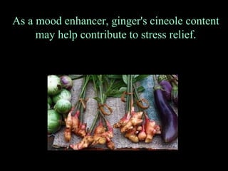 As a mood enhancer, ginger's cineole content  may help contribute to stress relief. 