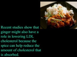 Recent studies show that ginger might also have a role in lowering LDL cholesterol because the spice can help reduce the amount of cholesterol that is absorbed. 