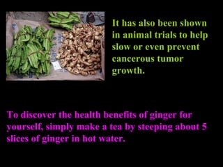 It has also been shown in animal trials to help slow or even prevent cancerous tumor growth. To discover the  health benefits of ginger  for yourself, simply make a tea by steeping about 5 slices of ginger in hot water. 