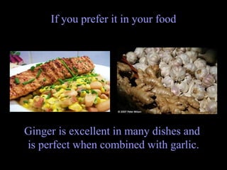 If you prefer it in your food Ginger is excellent in many dishes and  is perfect when combined with garlic. 