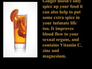 Ginger doesn't only spice up your food it can also help to put some extra spice in your intimate life too. It improves blood flow to your sexual organs, and contains Vitamin C, zinc and magnesium. 