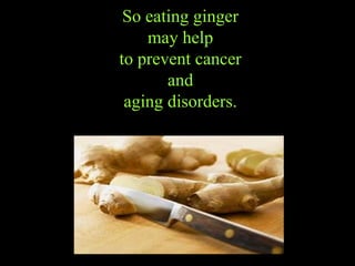 So eating ginger may help to prevent   cancer a nd aging disorders. 