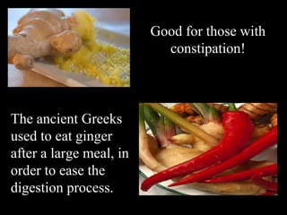 Good for those with constipation! The ancient Greeks used to eat ginger after a large meal,   in order to ease the digestion process. 