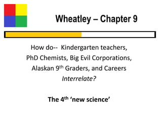 Wheatley – Chapter 9

 How do-- Kindergarten teachers,
PhD Chemists, Big Evil Corporations,
 Alaskan 9th Graders, and Careers
           Interrelate?

       The 4th ‘new science’
 