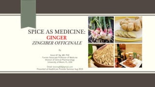 SPICE AS MEDICINE:
GINGER
ZINGIBER OFFICINALE
By
Kevin KF Ng, MD, PhD
Former Associate Professor of Medicine
Division of Clinical Pharmacology
University of Miami, FL, USA
Email: kevinng68@gmail.com
Presented at HealthCare Provider Seminar Aug 2019
 