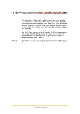 downloaded from podcastsinenglish.com
The ginger beer will be ready in about twenty-four to forty-eight
hours. You need to check the bottle – if you can squeeze the bottle
with your thumb then the ginger is not ready. But, if the bottle feels
hard the ginger beer is ready. Very, very carefully, slowly undo the
lid just a little bit to let out some of the gas. Close it again and put
it in the fridge.
And then, when you want to drink it simply strain it through a sieve,
just to stop the little bits going into the glass, and er… that’s it!
Maybe add a slice of lemon and you’ve got a delicious glass of
homemade ginger beer. Cheers!
Richard: Well, thank you very much for that Jackie. I look forward to tasting
it.
© www.podcastsinenglish.com
 