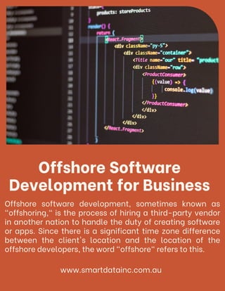 Offshore Software
Development for Business
Offshore software development, sometimes known as
"offshoring," is the process of hiring a third-party vendor
in another nation to handle the duty of creating software
or apps. Since there is a significant time zone difference
between the client's location and the location of the
offshore developers, the word "offshore" refers to this.
www.smartdatainc.com.au
 