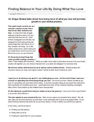 Finding Balance In Your Life By Doing What You Love
gingerbratzel.com/finding-balance-in-your-life-by-doing-what-you-love/
Dr. Ginger Bratzel talks about how doing more of what you love will promote
growth in your dental practice.
This week’s topic came to me as I
noticed a common issue I have
heard from other dentists over
time. It comes from that struggle
between what they want to do and
what they feel they can do. Upon
further investigation we find they are
strapped for time because they are
doing things they don’t like to do or
they shouldn’t be doing. So in this
week’s video ezine I want to help give
you a little focus on how you live your
life and how you run your practice.
It’s those day-to-day things that
come up while running a practice. I
heard ‘I hate dealing with insurance’. While you might not be able to eliminate insurance from your dental
practice all together, you can remove that task from your plate and delegate it to someone else.
We all have certain skills that we excel at and we need to embrace them. Maybe dealing with
insurance drives you crazy, but maybe it doesn’t bother another team member as much.
I want you to do what you are good it. I am challenging you now – for the next 30 days I want you
to focus on spending more time doing things you love. Let me tell you how I define something you
love, it’s something you lose track of time doing. If you find yourself looking at your watch the whole time
that is probably not something you love. I personally lose track of time creating marketing campaigns.
Many times I have looked up and realized hours have passed.
It’s like talking to a good friend and you realize an hour has gone by. I want you to find a ‘good friend’
in your work and embrace it.
This also applies to your personal life, too. What do you spend your weekend time doing? This will
also help your business because you will return to the workweek with a clean re-energized slate. It’s all
about finding a balance that works for you and your family. In that, is where you will find your genius.
In this video, you’ll learn about:
Finding your life balance
Doing what you love
Finding the ‘good friend’ in your business
 