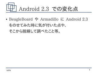 Android 2.3 での変化点
●   BeagleBoard や Armadillo に Android 2.3
    をのせてみた時に気が付いた点や、
    そこから脱線して調べたこと等。




sola                                        1
 