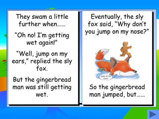They swam a little
further when……
“Oh no! I’m getting
wet again!”
“Well, jump on my
ears,” replied the sly
fox.
But the gingerbread
man was still getting
wet.
Eventually, the sly
fox said, “Why don’t
you jump on my nose?”
So the gingerbread
man jumped, but……
 
