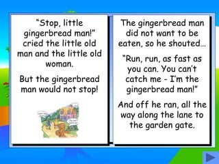 “Stop, little
gingerbread man!”
cried the little old
man and the little old
woman.
But the gingerbread
man would not stop!
The gingerbread man
did not want to be
eaten, so he shouted…
“Run, run, as fast as
you can. You can’t
catch me - I’m the
gingerbread man!”
And off he ran, all the
way along the lane to
the garden gate.
 