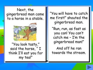 Next, the
gingerbread man came
to a horse in a stable.
“You look tasty,”
said the horse, “ I
think I’ll eat you for
my tea!”
“You will have to catch
me first!” shouted the
gingerbread man.
“Run, run, as fast as
you can! You can’t
catch me – I’m the
gingerbread man!”
And off he ran
towards the stream.
 