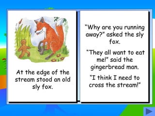 At the edge of the
stream stood an old
sly fox.
“Why are you running
away?” asked the sly
fox.
“They all want to eat
me!” said the
gingerbread man.
“I think I need to
cross the stream!”
 