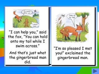 “I can help you,” said
the fox, “You can hold
onto my tail while I
swim across.”
And that’s just what
the gingerbread man
did.
“I’m so pleased I met
you!” exclaimed the
gingerbread man.
 