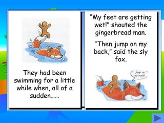 They had been
swimming for a little
while when, all of a
sudden……
“My feet are getting
wet!” shouted the
gingerbread man.
“Then jump on my
back,” said the sly
fox.
 