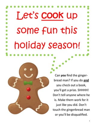 Let’s cook up
some fun this
holiday season!


          Can you find the ginger-
         bread man? If you do and
           you check out a book,
         you‘ll get a prize. SHHHH!
        Don’t tell anyone where he
         is. Make them work for it
           just like you did. Don’t
        touch the gingerbread man
          or you’ll be disqualified.
                                   1
 