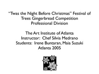 “Twas the Night Before Christmas” Festival of
      Trees Gingerbread Competition
           Professional Division

          The Art Institute of Atlanta
       Instructor: Chef Silvia Medrano
    Students: Irene Buntaran, Maia Suzuki
                 Atlanta 2005
 