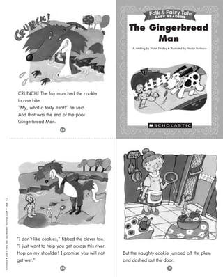 Scholastic
•
Folk
&
Fairy
Tale
Easy
Readers
Teaching
Guide
•
page
63
“I don’t like cookies,” fibbed the clever fox.
“I just want to help you get across this river.
Hop on my shoulder! I promise you will not
get wet.”
CRUNCH! The fox munched the cookie
in one bite.
“My, what a tasty treat!” he said.
And that was the end of the poor
Gingerbread Man.
The Gingerbread
Man
A retelling by Violet Findley • Illustrated by Hector Borlasca
3
14
16
But the naughty cookie jumped off the plate
and dashed out the door.
 