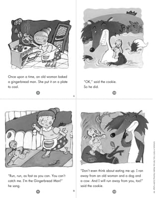 Scholastic
•
Folk
&
Fairy
Tale
Easy
Readers
Teaching
Guide
•
page
64
A
B
“Don’t even think about eating me up. I ran
away from an old woman and a dog and
a cow. And I will run away from you, too!”
said the cookie.
“OK,” said the cookie.
So he did.
Once upon a time, an old woman baked
a gingerbread man. She put it on a plate
to cool.
“Run, run, as fast as you can. You can’t
catch me. I’m the Gingerbread Man!”
he sang.
13
4
2 15
 
