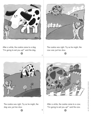Scholastic
•
Folk
&
Fairy
Tale
Easy
Readers
Teaching
Guide
•
page
66
C
D
The cookie was right. Try as he might, the
dog was just too slow.
After a while, the cookie came to a dog.
“I’m going to eat you up!” said the dog.
After a while, the cookie came to a cow.
“I’m going to eat you up!” said the cow.
The cookie was right. Try as he might, the
cow was just too slow.
9
8
6 11
 
