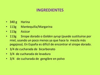 INGREDIENTES

• 340 g Harina
• 113g Mantequilla/Margarina
• 113g Azúcar
• 113g Sirope dorado o Golden syrup (puede sustituirse por
  miel, usando un poco menos ya que hace la mezcla más
  pegajosa). En España es difícil de encontrar el sirope dorado.
• 3/4 de cucharada de bicarbonato
• 3/4 de cucharada de levadura
• 3/4 de cucharada de gengibre en polvo
 