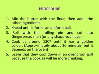 PROCEDURE

1. Mix the butter with the flour, then add the
   other ingredients.
2. Knead until it forms an uniform ball.
3. Roll with the rolling pin and cut into
   Gingerbread men (or any shape you have.)
4. Cook at around 130º until it has a golden
   colour. (Approximately about 10 minutes, but it
   depends on the oven)
5. Leave that they cool down in an ovenproof grill
   because the cookies will be more creaking.
 