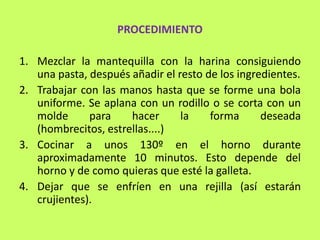 PROCEDIMIENTO

1. Mezclar la mantequilla con la harina consiguiendo
   una pasta, después añadir el resto de los ingredientes.
2. Trabajar con las manos hasta que se forme una bola
   uniforme. Se aplana con un rodillo o se corta con un
   molde      para    hacer      la    forma      deseada
   (hombrecitos, estrellas....)
3. Cocinar a unos 130º en el horno durante
   aproximadamente 10 minutos. Esto depende del
   horno y de como quieras que esté la galleta.
4. Dejar que se enfríen en una rejilla (así estarán
   crujientes).
 