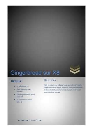 Gingerbread sur X8
Requis :                        BastGeek
                                Voilà un tutoriel de A-Z pour vous permettre d’installer
    Le téléphone X8
                                GingerBread avec la Rom GingerDX sur votre téléphone
    Un ordinateur avec         Android X8. Le tutoriel est mis à disposition de tous il
     internet                   peut donc être partagé.
    Etre en possession d’une
     carte SD
    Et surtout une bonne
     bière 




      BASTGEEK.1ALLO.COM
 