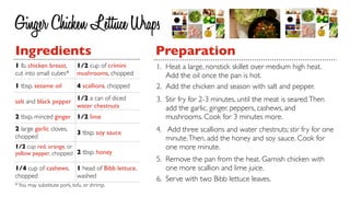 Ginger Chicken Lettuce Wraps
Ingredients                                            Preparation
1 lb. chicken breast,        1/2 cup of crimini        1. Heat a large, nonstick skillet over medium high heat.
cut into small cubes*        mushrooms, chopped           Add the oil once the pan is hot.
1 tbsp. sesame oil           4 scallions, chopped      2. Add the chicken and season with salt and pepper.
salt and black pepper 1/2 a can of diced               3. Stir fry for 2-3 minutes, until the meat is seared. Then
                      water chestnuts                     add the garlic, ginger, peppers, cashews, and
2 tbsp. minced ginger 1/2 lime                            mushrooms. Cook for 3 minutes more.
2 large garlic cloves,                                 4. Add three scallions and water chestnuts; stir fry for one
                             3 tbsp. soy sauce
chopped                                                   minute. Then, add the honey and soy sauce. Cook for
1/2 cup red, orange, or                                   one more minute.
yellow pepper, chopped 2 tbsp. honey
                                                       5. Remove the pan from the heat. Garnish chicken with
1/4 cup of cashews,          1 head of Bibb lettuce,      one more scallion and lime juice.
chopped                      washed                    6. Serve with two Bibb lettuce leaves.
* You may substitute pork, tofu, or shrimp.
 