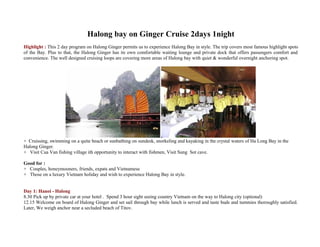 Halong bay on Ginger Cruise 2days 1night
Highlight : This 2 day program on Halong Ginger permits us to experience Halong Bay in style. The trip covers most famous highlight spots
of the Bay. Plus to that, the Halong Ginger has its own comfortable waiting lounge and private dock that offers passengers comfort and
convenience. The well designed cruising loops are covering more areas of Halong bay with quiet & wonderful overnight anchoring spot.




+ Cruissing, swimming on a quite beach or sunbathing on sundesk, snorkeling and kayaking in the crystal waters of Ha Long Bay in the
Halong Ginger.
+ Visit Cua Van fishing village ith opportunity to interact with fishmen, Visit Sung Sot cave.

Good for :
+ Couples, honeymooners, friends, expats and Vietnamese
+ Those on a luxury Vietnam holiday and wish to experience Halong Bay in style.


Day 1: Hanoi - Halong
8.30 Pick up by private car at your hotel . Spend 3 hour sight seeing country Vietnam on the way to Halong city (optional)
12.15 Welcome on board of Halong Ginger and set sail through bay while lunch is served and taste buds and tummies thoroughly satisfied.
Later, We weigh anchor near a secluded beach of Titov.
 