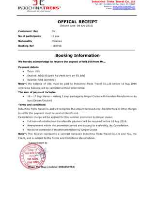 Indochina Treks Travel Co.,Ltd
T el: (84) 4 66821230; Fax (84) 4 33769113
Website: www.indochinatreks.com
Email: info@indochinatreks.com
OFFICAL RECEIPT
(Issued date: 08 July 2016)
Customers’ Rep : Mr.
No of participants : 2 pax
Nationality : Mexican
Booking Ref : 160916
Booking Information
We hereby acknowledge to receive the deposit of US$100 from Mr...
Payment details
 Total: US$
 Deposit: US$100 (paid by credit card on 05 July)
 Balance: US$ (pending)
Note*: the balance of US$ must be paid to Indochina Treks Travel Co.,Ltd before 10 Aug 2016
otherwise booking will be cancelled without prior notice.
The sum of payment includes:
 16 – 17 Sep: Hanoi – Halong 2 days package by Ginger Cruise with transfers from/to Hanoi by
bus (Deluxe/Double)
Terms and conditions:
Indochina Treks Travel Co.,Ltd will recognize the amount received only. Transfer fees or other charges
to settle the payment must be paid at client’s end.
Cancellation charge will be applied for this summer promotion by Ginger cruise:
 Full non-refundable/non transferable payment will be required before 10 Aug 2016.
 Amendament within the promotion period and sudject to avalability. No Cancellation.
 Not to be combined with other promotion by Ginger Cruise
Note*: This Receipt represents a contract between Indochina Treks Travel Co.,Ltd and You, the
Client, and is subject to the Terms and Conditions stated above.
 