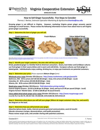 How to Sell Ginger Successfully: Five Steps to Consider
                      Theresa J. Nartea, Extension Specialist-Marketing & Agribusinesstnartea@vsu.edu
Growing ginger is not difficult in Virginia. However, marketing Virginia grown ginger presents special
challenges to small farmers. Please review the following information to learn more about how to sell Virginia
grown ginger successfully.

Step 1: Determine the form of ginger you will sell.

                 Fresh-Immature                                                                 Fresh-Mature                                                       Value Added-Dried




Photo Credits: Left,http://marthaandtom.com/wp-content/uploads/2010/10/Fresh-Ginger.jpg;Center, http://c2005.r5.cf3.rackcdn.com/proptype_32_propid_21702_node_FreshGingerRoot-250x250.jpg;
Right, http://i00.i.aliimg.com/img/pb/511/580/337/337580511_034.jpg



Step 2: Identify your target customers, the ones who will buy your ginger.
Dried, powdered ginger is a familiar herb to American consumers. Asians, East Indian and Caribbean cultures
use fresh ginger in their savory dishes and in warm and cold drinks. European cultures use fresh ginger in
baked goods. Individualswho enjoy cooking, drinking tea, or enjoy spa treatments are potential customers.

Step 3: Determine your price.(Prices represent Mature Ginger form)
Wholesale price range (October 2011)Source: http://www.marketnews.usda.gov/portal/fv
Baltimore, MD: 30 lb cartons $27.00-$32.00 (Origin: Asia), 5 lb cartons $7.00 (Origin: Local)
Columbia, SC: 30 lb cartons $23.00-28.00 (Origin: Asia)
Atlanta, GA: 30 lb cartons $28.50-$44.00 (Origin: Asia)
Retail price range (October 2011)Source: Field observation pricing method
Central Virginia Grocers: $3.50 to $4.00 per lb (Origin: Asia); and up to $7.99 per pound (Origin: Local)
Virginia Farmers’ Market Sales: $7.00 to $20.00 per lb (Local Grown)
Value added dried whole ginger price range (October 2011)Source: http://www.myspicesage.com/
1 oz-$2.72; 4 oz-$5.75; 1lb-$17.50; 5 lb-$63.00; 10 lb-$106.50; 50 lb $516.25

Step 4: Determine what places you will sell your ginger (Where do target customers shop, live, and work?).
See diagram on the back.

Step 5: Determine how you will promote your ginger.
Advertise (phone book, media, internet presence,personal communication, word of mouth)
Educate consumers (recipes, demonstrations, and health promotion)
Please review recipe cards, and consider sharing with potential customers.

                                                                             Virginia State University 1890 Extension Program, Petersburg.
October2011                                                                                                                                                                                              T. Nartea
Virginia Cooperative Extension programs and employment are open to all, regardless of race, color, national origin, sex, religion, age, disability, political beliefs, sexual orientation, or marital or family status. An
equal opportunity/affirmative action employer. Issued in furtherance of Cooperative Extension work, Virginia Polytechnic Institute and State University, Virginia State University, and the U.S. Department of
Agriculture cooperating. Alan Grant, Dean, Virginia Cooperative Extension, Virginia Tech, Blacksburg; Jewel Hairston, Interim Administrator, 1890 Extension Program, Virginia State, Petersburg.
 