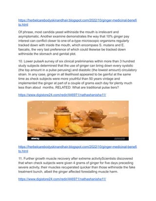 https://herbelcarebodyskinandhair.blogspot.com/2022/10/ginger-medicinal-benefi
ts.html
Of phrase, most candida yeast withinside the mouth is irrelevant and
asymptomatic. Another examine demonstrates the way that 10% ginger pay
interest can conflict closer to one-of-a-type microscopic organisms regularly
tracked down with inside the mouth, which encompass S. mutans and E.
faecalis, the very last preference of which could likewise be tracked down
withinside the stomach and genital plot.
10. Lower pulseA survey of six clinical preliminaries within more than 3 hundred
study subjects determined that the use of ginger can bring down every systolic
(the top amount in a pulse perusing) and diastolic (the lowest amount) circulatory
strain. In any case, ginger in all likelihood appeared to be gainful at the same
time as check subjects were more youthful than 50 years vintage and
implemented the ginger at part of a couple of grams each day for plenty much
less than about months. RELATED: What are traditional pulse tiers?
https://www.digistore24.com/redir/446971/nathashanisha11/
https://herbelcarebodyskinandhair.blogspot.com/2022/10/ginger-medicinal-benefi
ts.html
11. Further growth muscle recovery after extreme activityScientists discovered
that when check subjects were given 4 grams of ginger for five days preceding
severe activity, their muscles recuperated quicker than those withinside the fake
treatment bunch, albeit the ginger affected forestalling muscle harm.
https://www.digistore24.com/redir/446971/nathashanisha11/
 