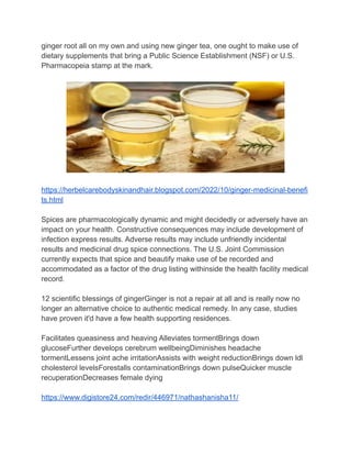 ginger root all on my own and using new ginger tea, one ought to make use of
dietary supplements that bring a Public Science Establishment (NSF) or U.S.
Pharmacopeia stamp at the mark.
https://herbelcarebodyskinandhair.blogspot.com/2022/10/ginger-medicinal-benefi
ts.html
Spices are pharmacologically dynamic and might decidedly or adversely have an
impact on your health. Constructive consequences may include development of
infection express results. Adverse results may include unfriendly incidental
results and medicinal drug spice connections. The U.S. Joint Commission
currently expects that spice and beautify make use of be recorded and
accommodated as a factor of the drug listing withinside the health facility medical
record.
12 scientific blessings of gingerGinger is not a repair at all and is really now no
longer an alternative choice to authentic medical remedy. In any case, studies
have proven it'd have a few health supporting residences.
Facilitates queasiness and heaving Alleviates tormentBrings down
glucoseFurther develops cerebrum wellbeingDiminishes headache
tormentLessens joint ache irritationAssists with weight reductionBrings down ldl
cholesterol levelsForestalls contaminationBrings down pulseQuicker muscle
recuperationDecreases female dying
https://www.digistore24.com/redir/446971/nathashanisha11/
 