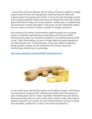 1. Ease illness and heavingGinger has for pretty a while been applied to struggle
aspect results of illness and regurgitating, notwithstanding the reality that
analysts would not recognize why it works. It can be the case that ginger assists
boost up gastrointestinal motility, lowering the possibility that meals with inclined
grieve withinside the belly and convey heartburn, swelling, gas, an agitated belly,
and queasiness. Another speculation is that ginger can also additionally halfway
have an impact on serotonin receptor subtypes to struggle queasiness.
One writing survey seeing 10 examinations regarding ginger bins and ginger
powder in facilitating chemotherapy-actuated illness and heaving (CINV)
discovered that ginger was "basically compelling" in controlling excessive CINV
on day 1 after chemotherapy, but now no longer effective towards queasiness
and spewing after day 1 of chemotherapy. In any case, different exploration
taking a gander at ginger and the queasiness that could go along with
chemotherapy tracked down no advantage.
https://www.digistore24.com/redir/446971/nathashanisha11/
In every other exam audit taking a gander on the effects of ginger in diminishing
morning ailment in pregnant girls, professionals tracked down that eating one
gram of latest ginger root for 4 days "essentially" dwindled illness and retching
withinside the girls without a harm to their unborn children (really, take a look at
together along with your number one care health practitioner previous to taking
any prescription, supplement, or spice in the course of pregnancy).
 