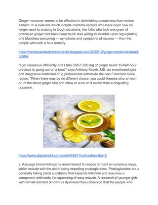 Ginger moreover seems to be effective in diminishing queasiness from motion
ailment. In a evaluate which include maritime recruits who have been now no
longer used to cruising in tough situations, the folks who took one gram of
powdered ginger root have been much less willing to stumble upon regurgitating
and bloodless perspiring — symptoms and symptoms of nausea — than the
people who took a faux remedy.
https://herbelcarebodyskinandhair.blogspot.com/2022/10/ginger-medicinal-benefi
ts.html
"I get nauseous efficiently and I take 500-1,000 mg of ginger round 15-half-hour
previous to going out on a boat," says Anthony Kaveh, MD, an anesthesiologist
and integrative medicinal drug professional withinside the San Francisco Cove
region. "When there may be no different choice, you could likewise strip an inch
or of the latest ginger root and chew or suck on it earlier than a disgusting
occasion.
https://www.digistore24.com/redir/446971/nathashanisha11/
2. Assuage tormentGinger is remembered to reduce torment in numerous ways,
which include with the aid of using impeding prostaglandins. Prostaglandins are a
generally taking place substance that expands infection and assumes a
component withinside the squeezing of easy muscle. A research of younger girls
with female torment (known as dysmenorrhea) observed that the people who
 