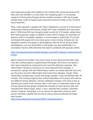 took capsulized ginger were skilled as lots remedy from soreness because the
folks who took Novafen, an ache killer and mitigating agent. In one greater
research of these going through dental scientific procedure, 500 mg of ginger
powder taken orally at regular spans reduced torment as really as four hundred
mg of ibuprofen.
three. Lower glucose in people with Type 2 diabetesIn a survey of 4 tremendous
randomized medical preliminaries, people with Type 2 diabetes who have been
given 1,600-three,000 mg of ginger powder normal for 8-12 weeks, added down
their fasting glucose ranges in addition to their HbA1C ranges (an estimation of
glucose used to investigate diabetes; a normal stage is underneath 7%) whilst
contrasted with people who have been given a faux remedy. Analysts are not
altogether positive why ginger is advantageous with the aid of using all debts
advantageous, but one speculation is that ginger can also additionally in a
roundabout manner stifle elements that result in problems with glucose control.
https://herbelcarebodyskinandhair.blogspot.com/2022/10/ginger-medicinal-benefi
ts.html
Sperm depend and motility: One have a look at mice observed that after male
mice ate a eating regimen supplemented with ginger, the amount and great in
their sperm elevated as compared to the mice that obtained a placebo. Skin
inflammation: Research carried out on mice observed that 6-shogaol, a
compound in ginger with anti inflammatory results, can assist deal with and save
you the pores and skin inflammation that comes from allergies. Cough: When
researchers handled easy muscle with ginger powder, it was comfortable after 30
minutes. This locating ought to have critical implications for humans with asthma
and different airway diseases. Cancer mobileular increase: One have a look at
searching at ovarian most cancers cells in vitro (aka, in a laboratory take a look
at tube) observed that ginger inhibited the increase of most cancers cells and
impacted their blood supply, which, in turn, reduced their increase. Scientists
caution, however, that ginger is in no manner an alternative choice to most
cancer remedies supplied with the aid of using a clinical professional.Ginger
facet results.
https://www.digistore24.com/redir/446971/nathashanisha11/
 