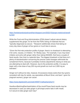 https://herbelcarebodyskinandhair.blogspot.com/2022/10/ginger-medicinal-benefi
ts.html
While the Food and Drug Administration (FDA) doesn’t adjust natural dietary
supplements like ginger, it's far from the FDA’s listing of materials that are
“typically diagnosed as secure. ” Research additionally shows that taking an
every day dose of ginger at four grams or much less is secure.
“Given the first-rate protection profile of ginger, there’s no drawback to attempting
it for ache, nausea, or irritation,” Dr. Moday says. “For example, if you may lower
irritation and ache with ginger rather than taking NSAIDS, that have a couple of
facet results, then that is a splendid idea. The biggest drawback is that there isn’t
plenty of standardization concerning the precise useful dosages withinside the
complement forms, because it probably involves adjustments relying on what you
are attempting to deal with. However, due to the protection profile, it is easy to
begin with a low dose of say 250 mg and growth as much as 2,000 mg as
tolerated.”
Ginger isn’t without its risks, however. At excessive doses (extra than four grams
consistent with day for adults, say specialists at Mount Sinai, and best 1 gram for
pregnant women), ginger can cause:
https://www.digistore24.com/redir/446971/nathashanisha11/
HeartburnBelchingDiarrheaIrritation of the mouthThese facet results may be
decreased in case you take ginger in pill shape and/or take it with meals.
Is it secure to take ginger each day?
 