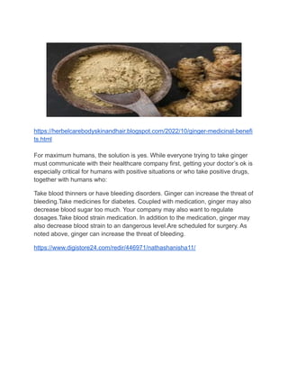 https://herbelcarebodyskinandhair.blogspot.com/2022/10/ginger-medicinal-benefi
ts.html
For maximum humans, the solution is yes. While everyone trying to take ginger
must communicate with their healthcare company first, getting your doctor’s ok is
especially critical for humans with positive situations or who take positive drugs,
together with humans who:
Take blood thinners or have bleeding disorders. Ginger can increase the threat of
bleeding.Take medicines for diabetes. Coupled with medication, ginger may also
decrease blood sugar too much. Your company may also want to regulate
dosages.Take blood strain medication. In addition to the medication, ginger may
also decrease blood strain to an dangerous level.Are scheduled for surgery. As
noted above, ginger can increase the threat of bleeding.
https://www.digistore24.com/redir/446971/nathashanisha11/
 