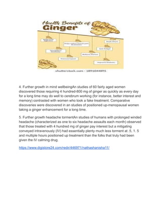 4. Further growth in mind wellbeingAn studies of 60 fairly aged women
discovered those requiring 4 hundred-800 mg of ginger as quickly as every day
for a long time may do well to cerebrum working (for instance, better interest and
memory) contrasted with women who took a fake treatment. Comparative
discoveries were discovered in an studies of positioned up-menopausal women
taking a ginger enhancement for a long time.
5. Further growth headache tormentAn studies of humans with prolonged winded
headache (characterized as one to six headache assaults each month) observed
that those treated with 4 hundred mg of ginger pay interest but a mitigating
conveyed intravenously (IV) had essentially plenty much less torment at .5, 1. 5
and multiple hours positioned up treatment than the folks that truly had been
given the IV calming drug.
https://www.digistore24.com/redir/446971/nathashanisha11/
 