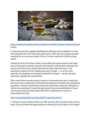 https://herbelcarebodyskinandhair.blogspot.com/2022/10/ginger-medicinal-benefi
ts.html
6. Decrease joint pain aggravationResearch affecting more installation humans
with osteoarthritis of the knee were given each a 500 mg case of ginger powder
everyday for an enormous length of time or a fake treatment containing truely
starch.
Toward the end of the three months, those taking the ginger powder had lower
tiers of provocative markers (particles that display contamination withinside the
body) in their blood than those withinside the fake treatment bunch. The
specialists suspect that the mitigating houses of ginger — or all the more
explicitly, the gingerols and shogaols intensifies in ginger — decline the fiery
elements engaged with osteoarthritis.
Other examination seeing ginger's impact on rheumatoid joint pain (a joint pain
that stems from a breakdown withinside the resistant framework) has established
guarantee, however researchers phrase that more data is required. Research is
furthermore predicted to check the adjustment of personal satisfaction of those
with knee torment who took ginger.RELATED: Osteoarthritis in place of
rheumatoid joint ache.
https://www.digistore24.com/redir/446971/nathashanisha11/
7. Decline muscle in place of fatIn one little examine, 80 corpulent women ate up
each 100 mg of steamed ginger ethanolic extricate (it truly is higher in 6-shogaol
 