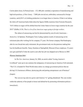 Rey 11


Carrier plant closes, b) Pennsylvania – 132, 000 jobs vanished, evaporation of manufacturing and

high tech positions, c) New Jersey – 7,000 jobs moved out, embroidery outsourced to foreign

countries, and d) 96 % of clothing production is no longer done in America. If that is not taking

the shirts off American backs think about the figures Dobbs mentions from Forrester Research,

“$151 billion in wages will be shifted from the Unites States to lower-wage countries by the year

2015” (Dobbs, 8-34). That is a lot of lost American wages going to foreign workers.

       The odium of outsourcing can best be demonstrated by out-of-work Americans—

themselves. In Spokane, Washington Terry Luding explains results of outsourcing on his

retirement plan after working for his company 27 years. His former company filed bankruptcy

after he was forced into early retirement; the government took over the pensions making him

lose his healthcare benefits. Nancy Stockton of Springfield, Missouri (Fasco employee, 32 years)

now gets paid half of what she used to earn after her job was shipped out to Mexico in 2002

(Rescue American Jobs).

       In The New American, January 26, 2004, an article called “Losing America’s

Livelihood” sums up in one sentence the malignancy of outsourcing on America if left untreated,

“The U.S. is headed for Third World status unless we change government policies that are

driving U.S. businesses offshore, destroying jobs and putting entrepreneurs out of business”

(Jasper).

       The outsourcing infection grows and America “is” getting abandoned. The cure resides

within the authority of her people to honor and defend her by promoting reformation policies—

immediately.
 